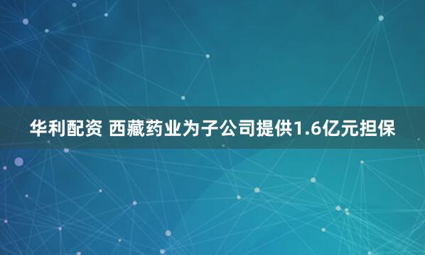 华利配资 西藏药业为子公司提供1.6亿元担保