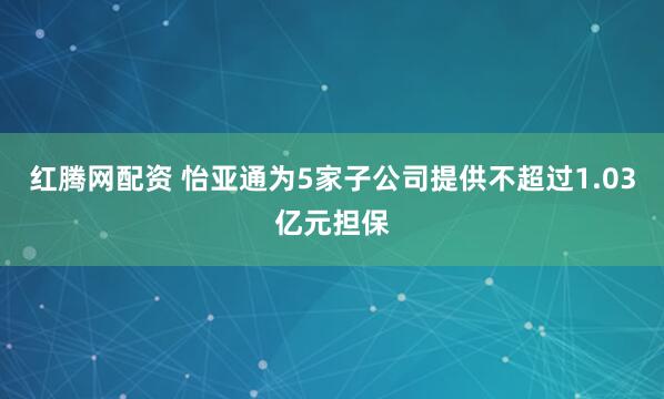 红腾网配资 怡亚通为5家子公司提供不超过1.03亿元担保