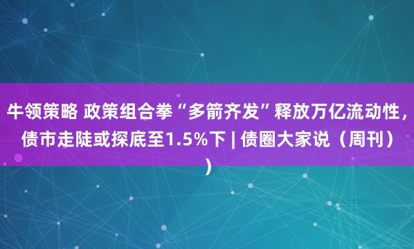 牛领策略 政策组合拳“多箭齐发”释放万亿流动性，债市走陡或探底至1.5%下 | 债圈大家说（周刊）