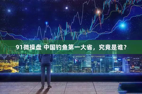 91微操盘 中国钓鱼第一大省，究竟是谁？