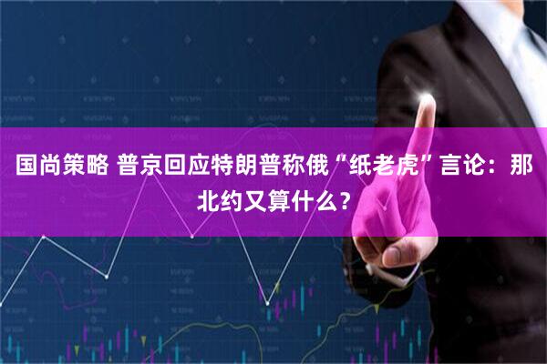 国尚策略 普京回应特朗普称俄“纸老虎”言论：那北约又算什么？