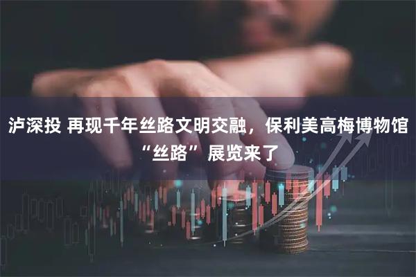 泸深投 再现千年丝路文明交融，保利美高梅博物馆“丝路” 展览来了