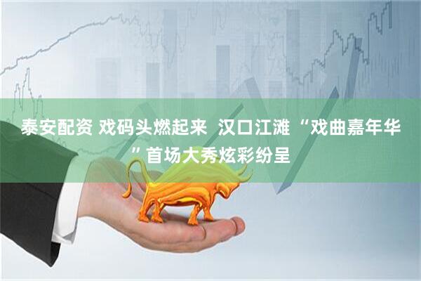 泰安配资 戏码头燃起来  汉口江滩 “戏曲嘉年华”首场大秀炫彩纷呈