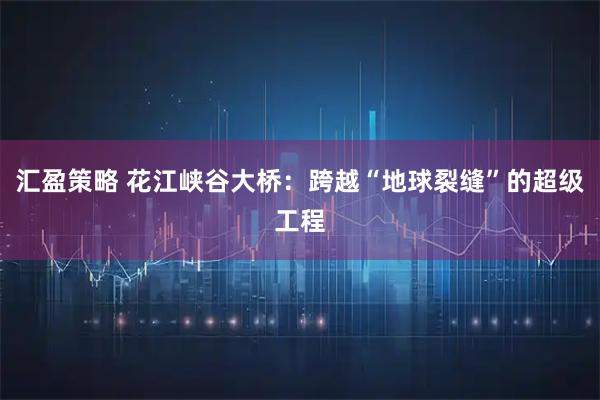 汇盈策略 花江峡谷大桥:跨越“地球裂缝”的超级工程