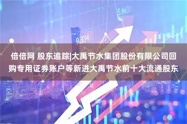 倍倍网 股东追踪|大禹节水集团股份有限公司回购专用证券账户等新进大禹节水前十大流通股东