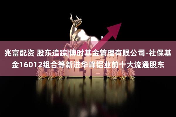 兆富配资 股东追踪|博时基金管理有限公司-社保基金16012组合等新进华峰铝业前十大流通股东