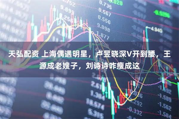 天弘配资 上海偶遇明星,卢昱晓深V开到腰,王源成老嫂子,刘诗诗咋瘦成这