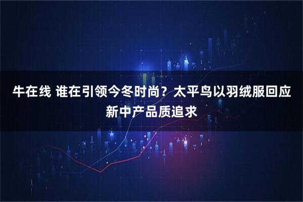 牛在线 谁在引领今冬时尚?太平鸟以羽绒服回应新中产品质追求