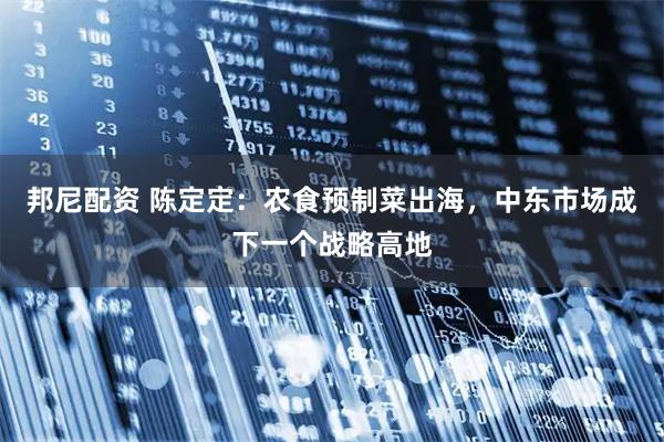 邦尼配资 陈定定：农食预制菜出海，中东市场成下一个战略高地