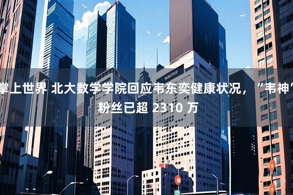 掌上世界 北大数学学院回应韦东奕健康状况，“韦神” 粉丝已超 2310 万