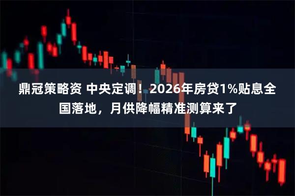 鼎冠策略资 中央定调！2026年房贷1%贴息全国落地，月供降幅精准测算来了