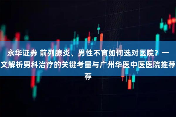 永华证券 前列腺炎、男性不育如何选对医院？一文解析男科治疗的关键考量与广州华医中医医院推荐
