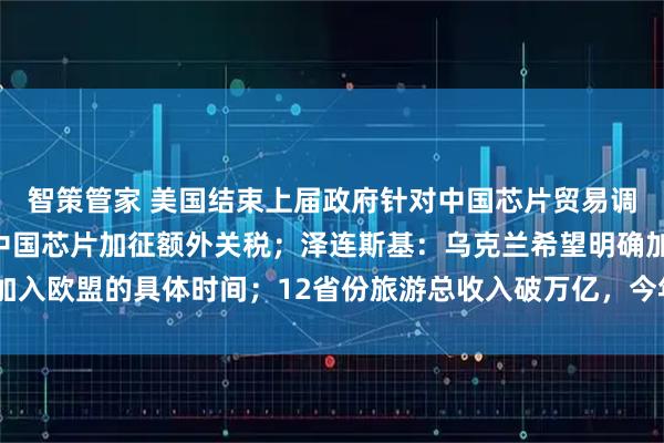 智策管家 美国结束上届政府针对中国芯片贸易调查，未来18个月不对中国芯片加征额外关税；泽连斯基：乌克兰希望明确加入欧盟的具体时间；12省份旅游总收入破万亿，今年还有2省份在冲击丨早报