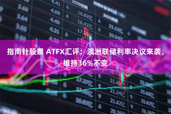 指南针股票 ATFX汇评：澳洲联储利率决议来袭，维持36%不变