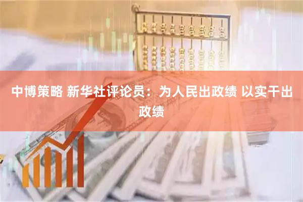 中博策略 新华社评论员：为人民出政绩 以实干出政绩
