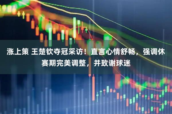 涨上策 王楚钦夺冠采访！直言心情舒畅，强调休赛期完美调整，并致谢球迷