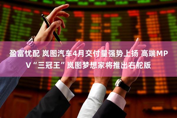 盈富忧配 岚图汽车4月交付量强势上扬 高端MPV“三冠王”岚图梦想家将推出右舵版