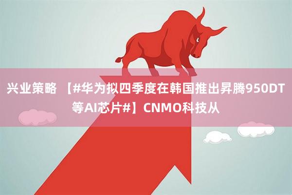 兴业策略 【#华为拟四季度在韩国推出昇腾950DT等AI芯片#】CNMO科技从