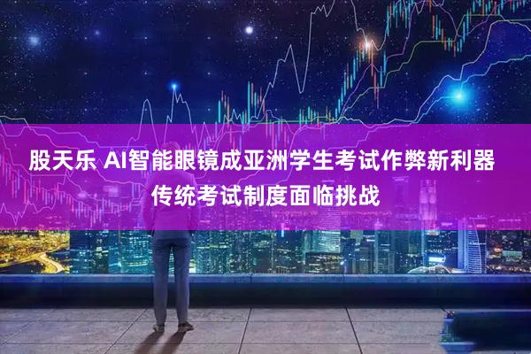 股天乐 AI智能眼镜成亚洲学生考试作弊新利器 传统考试制度面临挑战